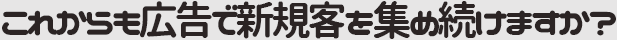 これからも広告で新規客を集め続けますか？