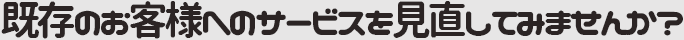 既存のお客様へのサービスを見直してみませんか？